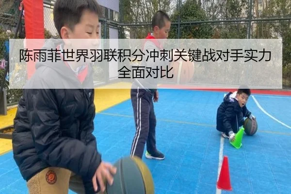 陈雨菲世界羽联积分冲刺关键战对手实力全面对比